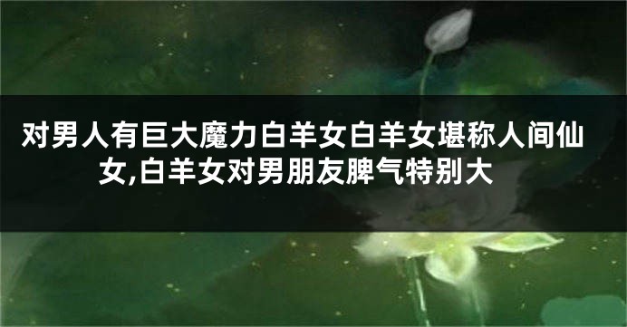 对男人有巨大魔力白羊女白羊女堪称人间仙女,白羊女对男朋友脾气特别大