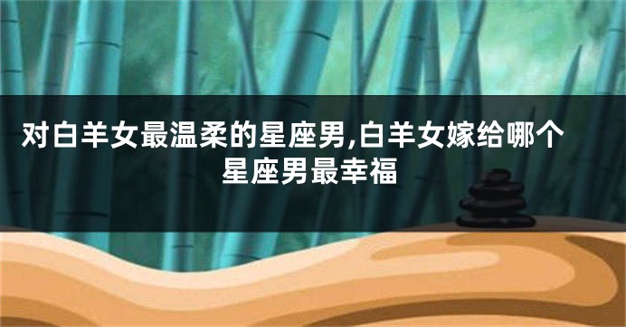 对白羊女最温柔的星座男,白羊女嫁给哪个星座男最幸福