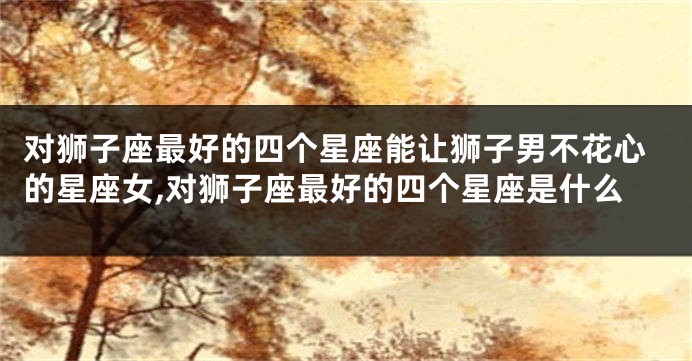 对狮子座最好的四个星座能让狮子男不花心的星座女,对狮子座最好的四个星座是什么
