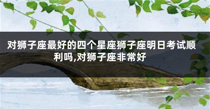 对狮子座最好的四个星座狮子座明日考试顺利吗,对狮子座非常好