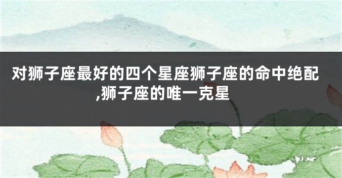 对狮子座最好的四个星座狮子座的命中绝配,狮子座的唯一克星