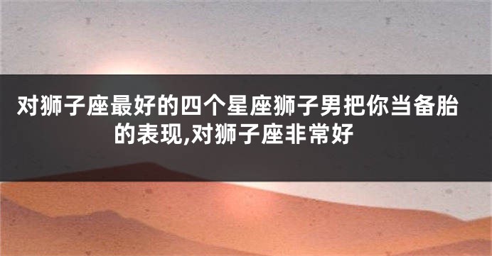 对狮子座最好的四个星座狮子男把你当备胎的表现,对狮子座非常好