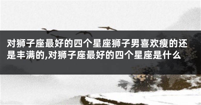 对狮子座最好的四个星座狮子男喜欢瘦的还是丰满的,对狮子座最好的四个星座是什么