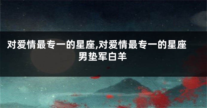 对爱情最专一的星座,对爱情最专一的星座男垫军白羊