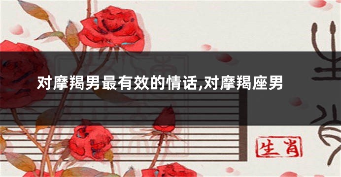 对摩羯男最有效的情话,对摩羯座男