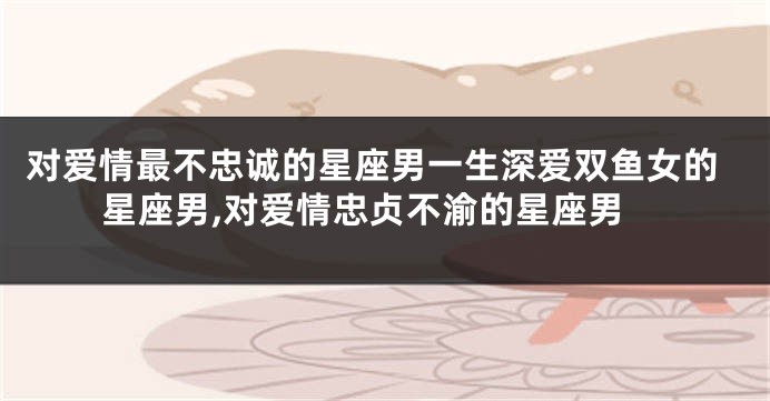 对爱情最不忠诚的星座男一生深爱双鱼女的星座男,对爱情忠贞不渝的星座男
