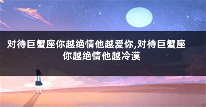 对待巨蟹座你越绝情他越爱你,对待巨蟹座你越绝情他越冷漠