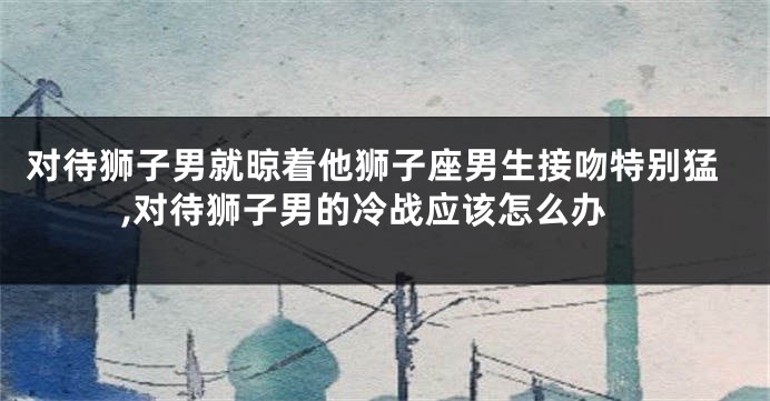 对待狮子男就晾着他狮子座男生接吻特别猛,对待狮子男的冷战应该怎么办