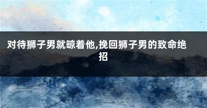 对待狮子男就晾着他,挽回狮子男的致命绝招