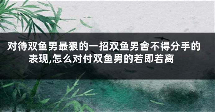 对待双鱼男最狠的一招双鱼男舍不得分手的表现,怎么对付双鱼男的若即若离
