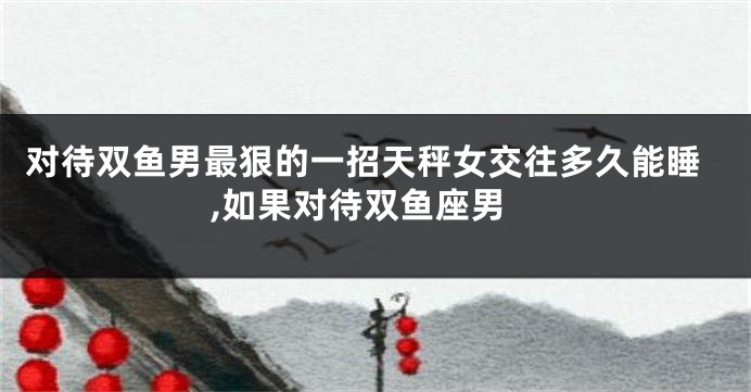 对待双鱼男最狠的一招天秤女交往多久能睡,如果对待双鱼座男