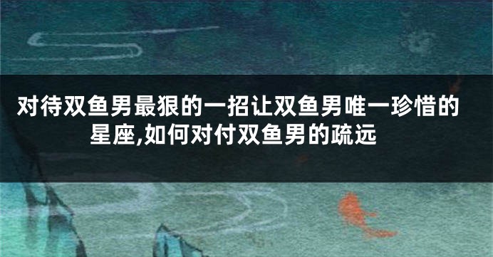 对待双鱼男最狠的一招让双鱼男唯一珍惜的星座,如何对付双鱼男的疏远