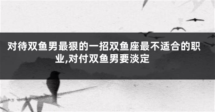对待双鱼男最狠的一招双鱼座最不适合的职业,对付双鱼男要淡定