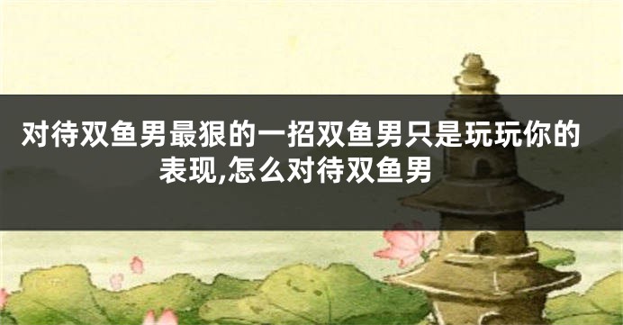 对待双鱼男最狠的一招双鱼男只是玩玩你的表现,怎么对待双鱼男