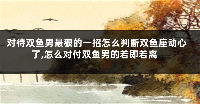对待双鱼男最狠的一招怎么判断双鱼座动心了,怎么对付双鱼男的若即若离