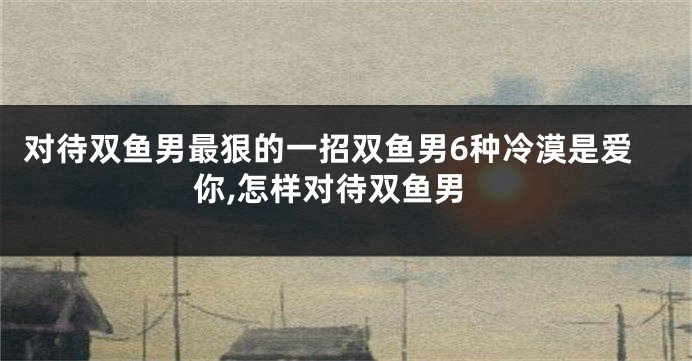 对待双鱼男最狠的一招双鱼男6种冷漠是爱你,怎样对待双鱼男