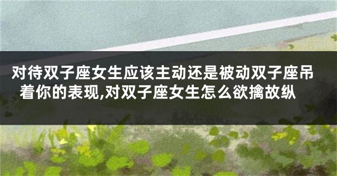 对待双子座女生应该主动还是被动双子座吊着你的表现,对双子座女生怎么欲擒故纵