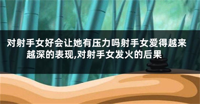 对射手女好会让她有压力吗射手女爱得越来越深的表现,对射手女发火的后果