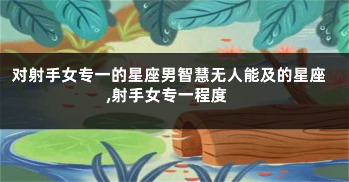对射手女专一的星座男智慧无人能及的星座,射手女专一程度