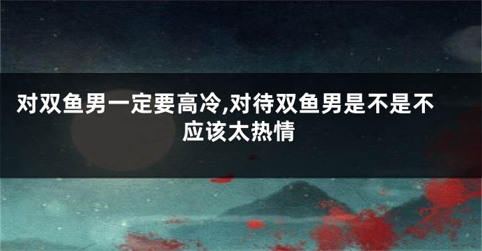 对双鱼男一定要高冷,对待双鱼男是不是不应该太热情