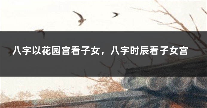 八字以花园宫看子女,八字时辰看子女宫