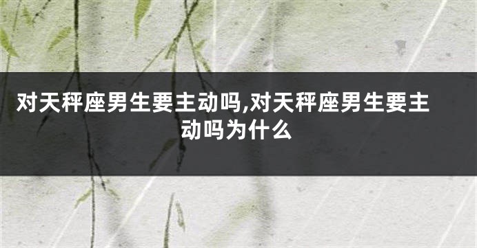 对天秤座男生要主动吗,对天秤座男生要主动吗为什么