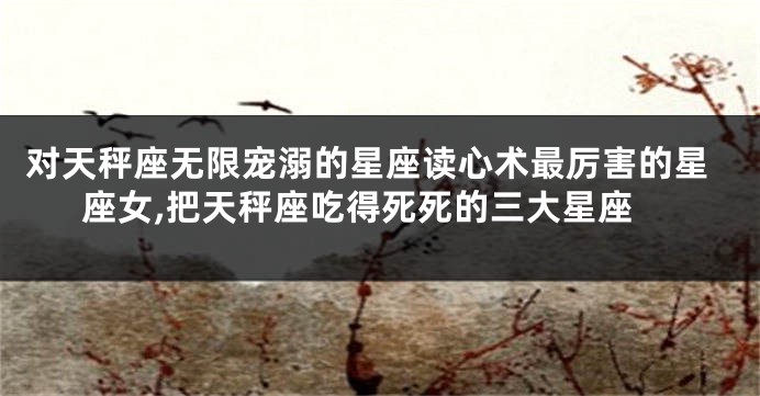 对天秤座无限宠溺的星座读心术最厉害的星座女,把天秤座吃得死死的三大星座