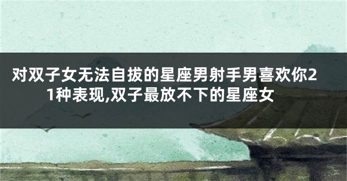 对双子女无法自拔的星座男射手男喜欢你21种表现,双子最放不下的星座女