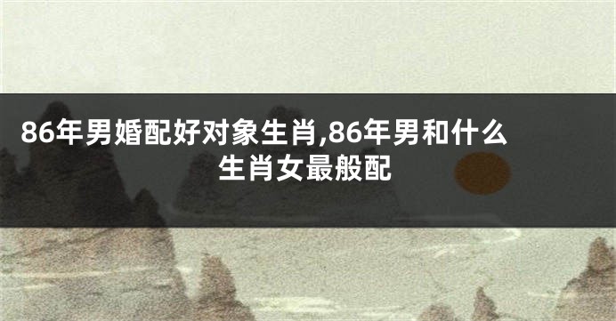 86年男婚配好对象生肖,86年男和什么生肖女最般配