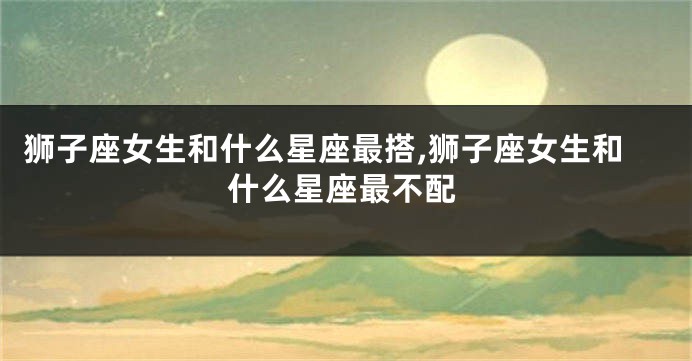 狮子座女生和什么星座最搭,狮子座女生和什么星座最不配