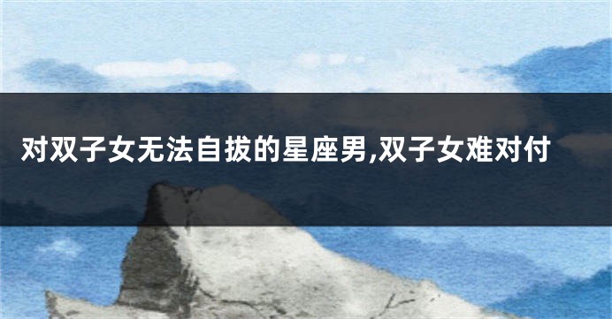 对双子女无法自拔的星座男,双子女难对付