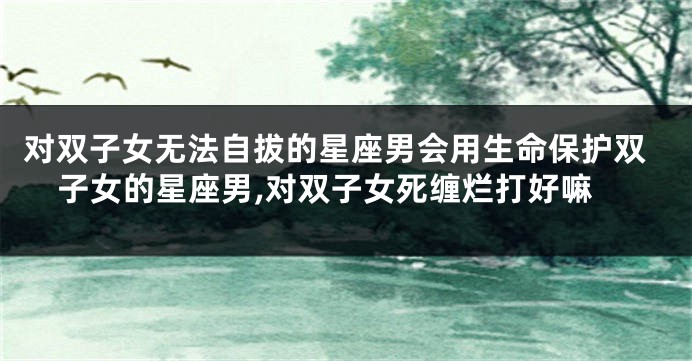 对双子女无法自拔的星座男会用生命保护双子女的星座男,对双子女死缠烂打好嘛