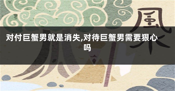 对付巨蟹男就是消失,对待巨蟹男需要狠心吗