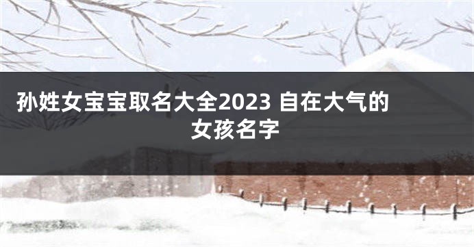 孙姓女宝宝取名大全2023 自在大气的女孩名字