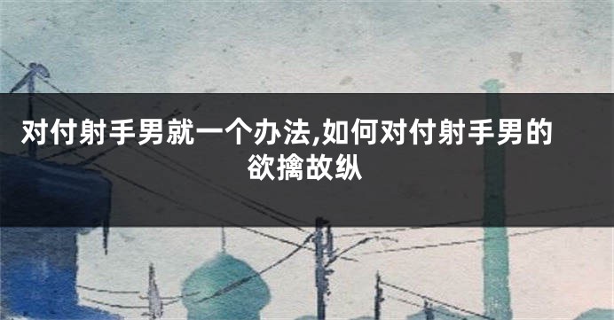 对付射手男就一个办法,如何对付射手男的欲擒故纵