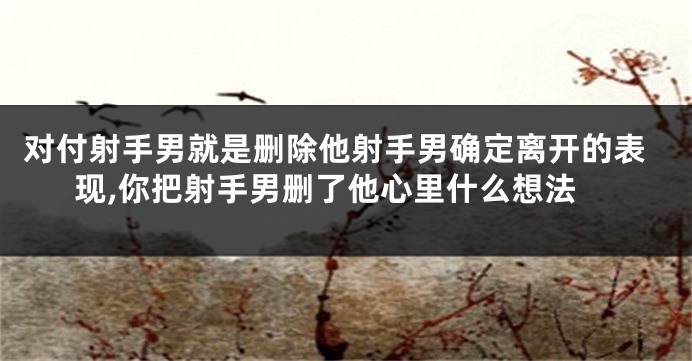 对付射手男就是删除他射手男确定离开的表现,你把射手男删了他心里什么想法