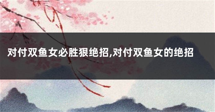 对付双鱼女必胜狠绝招,对付双鱼女的绝招
