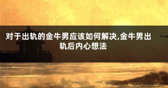 对于出轨的金牛男应该如何解决,金牛男出轨后内心想法