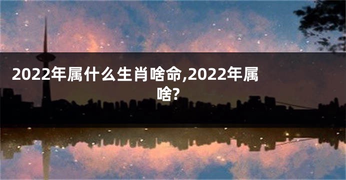 2022年属什么生肖啥命,2022年属啥?