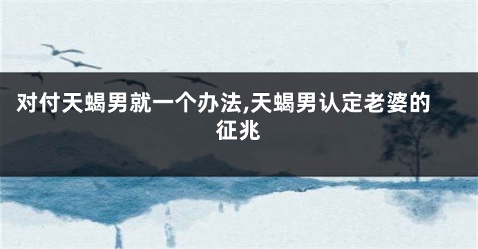 对付天蝎男就一个办法,天蝎男认定老婆的征兆