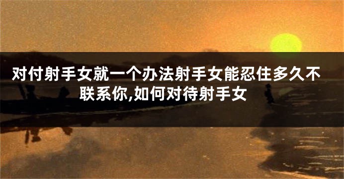 对付射手女就一个办法射手女能忍住多久不联系你,如何对待射手女