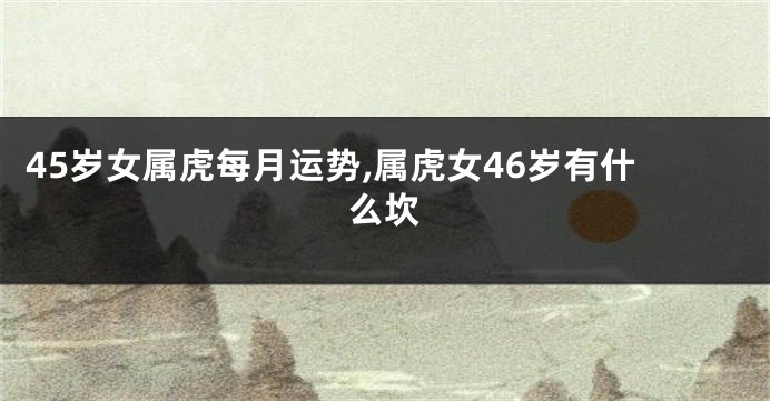 45岁女属虎每月运势,属虎女46岁有什么坎