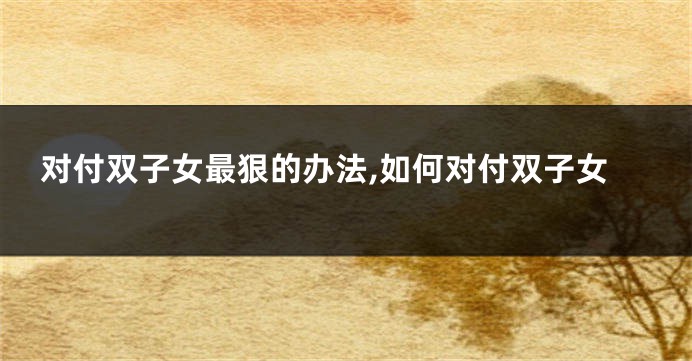 对付双子女最狠的办法,如何对付双子女