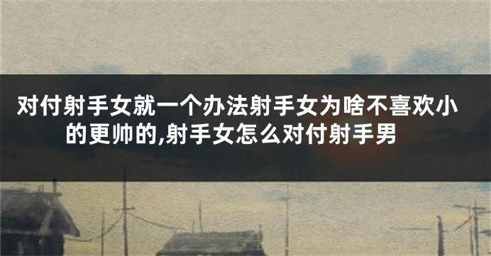 对付射手女就一个办法射手女为啥不喜欢小的更帅的,射手女怎么对付射手男