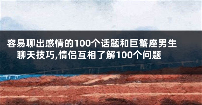 容易聊出感情的100个话题和巨蟹座男生聊天技巧,情侣互相了解100个问题
