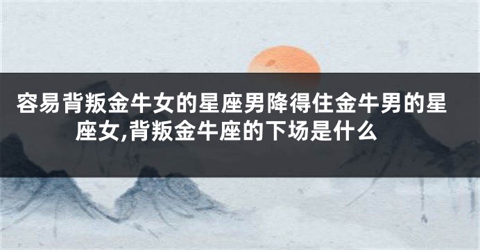 容易背叛金牛女的星座男降得住金牛男的星座女,背叛金牛座的下场是什么