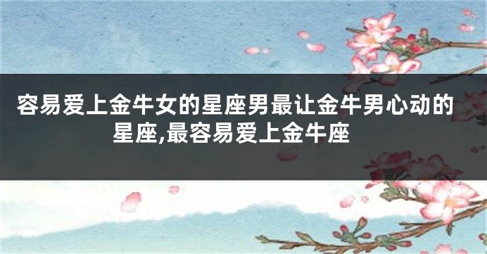 容易爱上金牛女的星座男最让金牛男心动的星座,最容易爱上金牛座