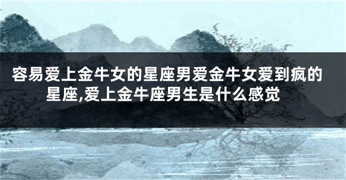 容易爱上金牛女的星座男爱金牛女爱到疯的星座,爱上金牛座男生是什么感觉