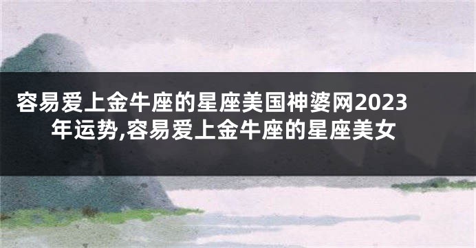 容易爱上金牛座的星座美国神婆网2023年运势,容易爱上金牛座的星座美女