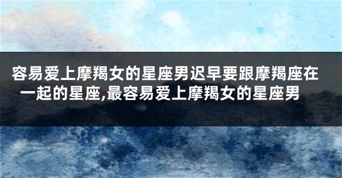 容易爱上摩羯女的星座男迟早要跟摩羯座在一起的星座,最容易爱上摩羯女的星座男